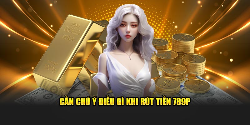 Cần chú ý điều gì khi rút tiền 789P